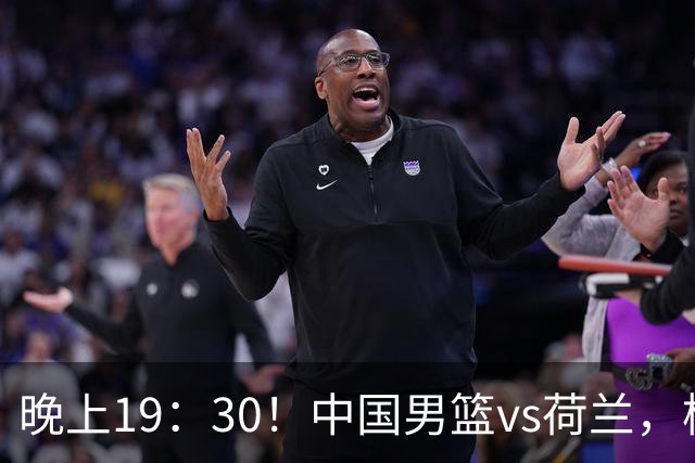 晚上19：30！中国男篮vs荷兰，杨瀚森迎首秀，4人确定核心地位